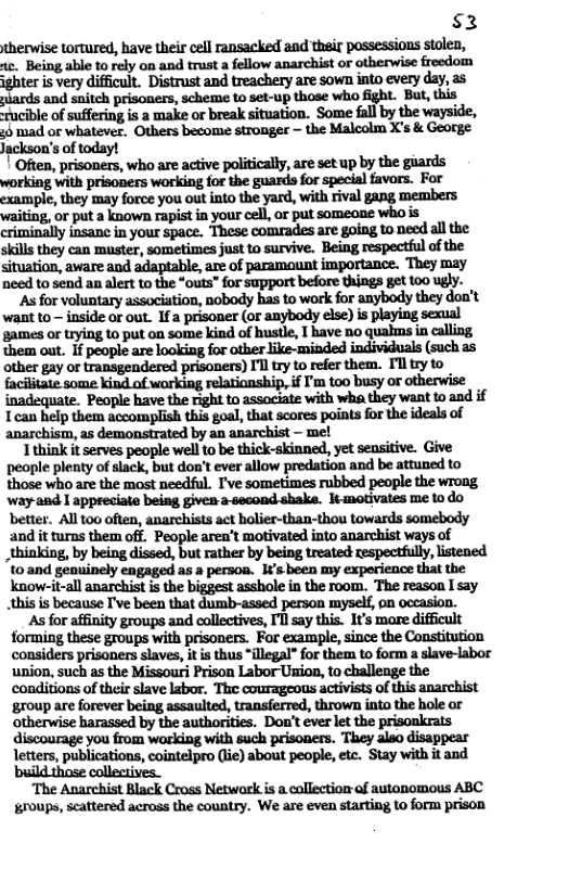 $2 therwise tortured, have their cell ransacked and thair possessions stolen, . km‘aflnmlflymlfldmlfiflwanuchiflun‘thflwinfi-dm ighter is very difficult. Distrust and treachery are sown into every day, as piards and snitch prisoners, scheme to set-up those whao fight. But, this zucible of suffering is a make or break situation. Some fall by the wayside, ;6 mad or whatever. Others become stronges — the Malcolm X’s & George Jackson’s of today! Often, prisoners, who are active politically, are set up by the giards working with prisoners working for the guards for special favors. For example, they may force you out into the yard, with rival gang members As for voluntary association, nobody has to work for anybody they doa’t want to — inside or out. Ifa prisoner (ar anybody else) is playing sexual games or trying to put on some kind of hustle, T have no quahns in calling them out. If people are loaking for other like-minded individuals (such as other gay or transgendered prisoners) I’l try to refer them. Tl try to facilitate some kind of working relationship,if [’m t00 busy or otherwise inadequate. People have the right to associate with wha they want to and if Tcan help them accomplish this goal, that scores points for the ideals of anarchism, as demonstrated by an anarchist — me! Tthink it serves people well to be thick-skinned, yet sensitive. Give people plenty of slack, but don’t ever allow predation and be attuned to those who are the most needful. I’ve sometimes rubbed people the wrong way 2ad | appreciate being given asecond shake. tmotivates me to do and it turns them off. People aren’t motivated into anarchist ways of _thinking, by being dissed, but rather by being treated respectfully, listened. t0 and genuinely engaged as persoa. I¢’s been my exporience that the know-it-all anarchist is the biggest asshole in the room. The reason I say this is because I’ve been that dumb-assed person myself, on occasion. As for affinity groups and collectives, I’l say this. It’s more difficult forming these groups with prisoners. For example, since the Constitution considers prisoners slaves, it is thus *illegal” for them to form a slave-labor ‘union, such as the Missour Prison Labor Usion, to challenge the conditions of their slave labor. The courageons activists of this anarchist ‘group are forever being assaulted, transferred, thrown into the hole or otherwise harassed by the authorities. Don’t ever let the prisonkrats discourage you from wrking with such prisoners. They aleo disappear letters, publications, cointelpro (iie) about people, etc. Stay with it and ‘build those collectives. ‘The Anarchist Black Cross Netwark is a collection of autonomous ABC roups, scattered across the country. We are even starting to form prison